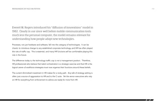Reengineer or face mutation

Everett M. Rogers introduced his “diffusion of innovations” model in
1962. Clearly in use since well before mobile communication tools
much less the personal computer, the model remains relevant for
understanding how people adopt new technologies.
Processes, not just hardware and software, fall into the category of technologies. It can be
chaotic to introduce change to any established corporate technology, and HR has often played
the role of traffic cop. This is essential, and many HR functions will be comfortable playing this
role in the future.
The difference today is, the technology traffic cop is not a management position. Therefore,
HR professionals who believe that talent orchestration is a strategic exercise and that HR is the
logical owner of workforce strategies must now organize their functions around these beliefs.
The current diminished investment in HR makes for a rocky path. Any talk of strategy setting is
often just a source of aggravation to HR and to the C suite. Yet the senior executives who rely
on HR for everything from enforcement to advice are ready for more from HR.

/12

 
