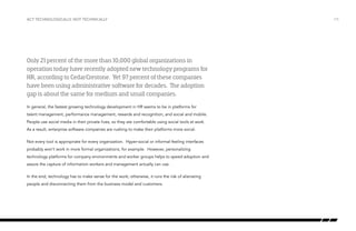 Act technologically, not technically

Only 21 percent of the more than 10,000 global organizations in
operation today have recently adopted new technology programs for
HR, according to CedarCrestone. Yet 97 percent of these companies
have been using administrative software for decades. The adoption
gap is about the same for medium and small companies.
In general, the fastest growing technology development in HR seems to be in platforms for
talent management, performance management, rewards and recognition, and social and mobile.
People use social media in their private lives, so they are comfortable using social tools at work.
As a result, enterprise software companies are rushing to make their platforms more social.
Not every tool is appropriate for every organization. Hyper-social or informal-feeling interfaces
probably won’t work in more formal organizations, for example. However, personalizing
technology platforms for company environments and worker groups helps to speed adoption and
assure the capture of information workers and management actually can use.
In the end, technology has to make sense for the work; otherwise, it runs the risk of alienating
people and disconnecting them from the business model and customers.

/15

 