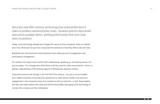 Train for change and become a talent center

Since the mid 20th century, technology has reduced the time it
takes to perform administrative tasks. Systems process data faster
and across multiple filters, yielding information that once took
years to produce.
Today, social technology already has changed the nature of how companies relate to markets,
and it has influenced not just how companies find workers but how they define jobs and roles.
Broadcast and command-and-control practices have ceded ground to engagement and
participatory management.
For workers, this means more comfort with collaborating, speaking up, and owning results, not
just processes. For management, while there is still the need for order and protection, there is a
greater understanding of the positive aspects of self-assured, assertive workers.
Corporate structures will change in the first half of this century – not just to accommodate
even higher transaction and production speeds but to make way for leaders who welcome
engagement in the company’s story, from workers as well as customers. In fact, these leaders
will want and need workers who show and tell the story deftly, leveraging social technology to
connect the company and the marketplace.

/19

 