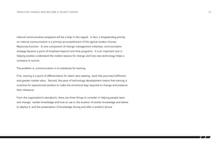 Train for change and become a talent center

Internal communication programs will be a help in this regard. In fact, a longstanding priority
on internal communication is a primary accomplishment of the typical modern Human
Resources function. A core component of change management initiatives, communication
strategy became a point of emphasis beyond one-time programs. It is an important tool in
helping workers understand the market reasons for change and how new technology helps a
company to survive.
The problem is, communication is no substitute for training.
First, training is a point of differentiation for talent stars seeking work that promises fulfillment
and greater market value. Second, the pace of technology development means that training is
incentive for experienced workers to make the emotional leap required to change and preserve
their relevance.
From the organization’s standpoint, there are three things to consider in helping people learn
and change: worker knowledge and how to use it; the location of worker knowledge and where
to deploy it; and the preservation of knowledge during and after a worker’s tenure.

/20

 