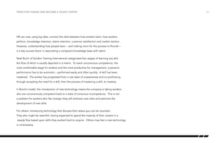 Train for change and become a talent center

HR can now, using big data, connect the dots between how workers learn, how workers
perform, knowledge retention, talent retention, customer satisfaction and market traction.
However, understanding how people learn – and making room for the process to flourish –
is a key success factor in associating a company’s knowledge base with talent.
Noel Burch of Gordon Training International categorized four stages of learning any skill,
the flow of which is usually depicted in a matrix. To reach unconscious competence, the
most comfortable stage for workers and the most productive for management, a person’s
performance has to be automatic – performed easily and often quickly. A skill has been
mastered. The worker has progressed from a raw state of unawareness and no proficiency,
through accepting the need for a skill, then the process of mastering a skill, to mastery.
In Burch’s model, the introduction of new technology means the company is taking workers
who are unconsciously competent back to a state of conscious incompetence. This is not
a problem for workers who like change; they will embrace new roles and welcome the
development of new skills.
For others, introducing technology that disrupts their status quo can be traumatic.
They also might be resentful, having expected to spend the majority of their careers in a
steady flow based upon skills they worked hard to acquire. Others may feel a new technology
is unnecessary.

/21

 