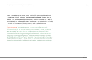 Train for change and become a talent center

One or all of these factors can impede change, and constant communication is not enough.
It may also be a source of aggravation for the workers who believe they are being sold a bill
of goods. Only planned, sustained training initiatives – programs that bolster skill, a sense of
accomplishment, and a measurable increase in worker value, to the company and to the market
– will equip and inspire skeptical, resistant workers to begin a new learning curve.

Fortify training. Recast its purpose as uncovering, honing and
promoting talent. Beyond acculturating employees in the company
way, empower workers to build knowledge that will serve them,
customers and the company. Emphasize learning. Define what your
company means by competence. Promote worker talent as a central
chapter in the company’s story. Achieve authentic transformation by
making training the linchpin of every change management initiative.

/22

 