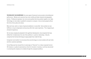 introduction

Technology has burrowed into every aspect of personal communication and professional
performance. Workers and customers have more mobility and fewer temporal and geographic
barriers. Professional expression has more social qualities that bring workers together over ideas.
Technology not only makes it possible for everyone to compute, it now connects people without
the limits of time, place and culture.
More and more, work is a means of personal satisfaction in every field. Some workers can see
fulfillment, not just compensation and security, within their career trajectories. This is happening at
all levels of experience.
Yet not every company has adjusted to this significant development, only companies that have
shifted their mindsets about the role of the workforce in customer relationships. Only the
companies that harness technology to equip people have made the leap.
Companies must transform into structures that use technology to connect workers with each other
and their customers seamlessly.
Human Resources has matured from its early days as “Personnel” to a robust corporate function.
HR, however, is usually not perceived as a force for innovation in business, much less instrumental
in connecting the company to its markets through the company’s workforce.

/03

 