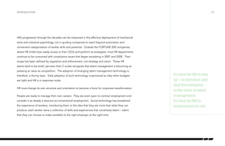introduction

/04

HR’s progression through the decades can be measured in the effective deployment of mechanical
tools and industrial psychology, not in guiding companies to reach beyond automation and
convenient categorization of worker skills and potential. Outside the FORTUNE 200 companies,
where HR chiefs have ready access to their CEOs and perform as strategists, most HR departments
continue to be consumed with compliance issues that began escalating in 2007 and 2008. Their
scope has been defined by regulation and enforcement, not strategy and vision. These HR
teams tend to be small, yet even their C-suites recognize that talent management is becoming as
pressing an issue as competition. The adoption of emerging talent management technology is,
therefore, a thorny topic. Early adoption of such technology is perceived as risky when budgets
are tight and HR is in response mode.
HR must change its own structure and orientation to become a force for corporate transformation.
People are ready to manage their own careers. They are even open to contract employment and
consider it as steady a resource as conventional employment. Social technology has broadened
the experience of workers, introducing them to the idea that they are more than what they can
produce: each worker owns a collection of skills and experiences that constitutes talent – talent
that they can choose to make available to the right employer at the right time.

It’s time for HR to step
up – to introduce and
lead the enterprise
to the value of talent
management.
It’s time for HR to
revolutionize its role.

 