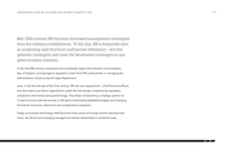 understand how hr got here and where it needs to go

Mid-20th century HR functions borrowed management techniques
from the military establishment. To this day, HR is frequently seen
as employing rigid structures and narrow definitions – less the
generals/strategists and more the lieutenants/managers in any
given business scenario.
In the late 20th century, employee-versus-employer legal action became commonplace;
fear of litigation and damage to reputation meant that HR’s chief partner in managing the
administration of policy was the legal department.
Later, in the first decade of the 21st century, HR met new expectations. Chief financial officers
and their teams put entire organizations under the microscope, emphasizing regulatory
compliance and money-saving technology. Any dream of becoming a strategic partner to
C-level functions seemed remote to HR teams stretched by depleted budgets and changing
formats for insurance, retirement and compensation programs.
Today, as business technology itself becomes more social and enjoys shorter development
times, two factors are changing management-worker relationships in landmark ways.

/07

 
