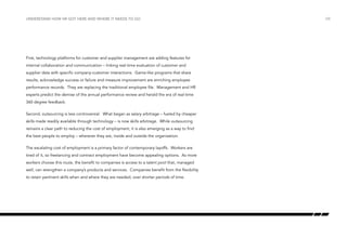 understand how hr got here and where it needs to go

First, technology platforms for customer and supplier management are adding features for
internal collaboration and communication – linking real-time evaluation of customer and
supplier data with specific company-customer interactions. Game-like programs that share
results, acknowledge success or failure and measure improvement are enriching employee
performance records. They are replacing the traditional employee file. Management and HR
experts predict the demise of the annual performance review and herald the era of real-time
360 degree feedback.
Second, outsourcing is less controversial. What began as salary arbitrage – fueled by cheaper
skills made readily available through technology – is now skills arbitrage. While outsourcing
remains a clear path to reducing the cost of employment, it is also emerging as a way to find
the best people to employ – wherever they are, inside and outside the organization.
The escalating cost of employment is a primary factor of contemporary layoffs. Workers are
tired of it, so freelancing and contract employment have become appealing options. As more
workers choose this route, the benefit to companies is access to a talent pool that, managed
well, can strengthen a company’s products and services. Companies benefit from the flexibility
to retain pertinent skills when and where they are needed, over shorter periods of time.

/08

 