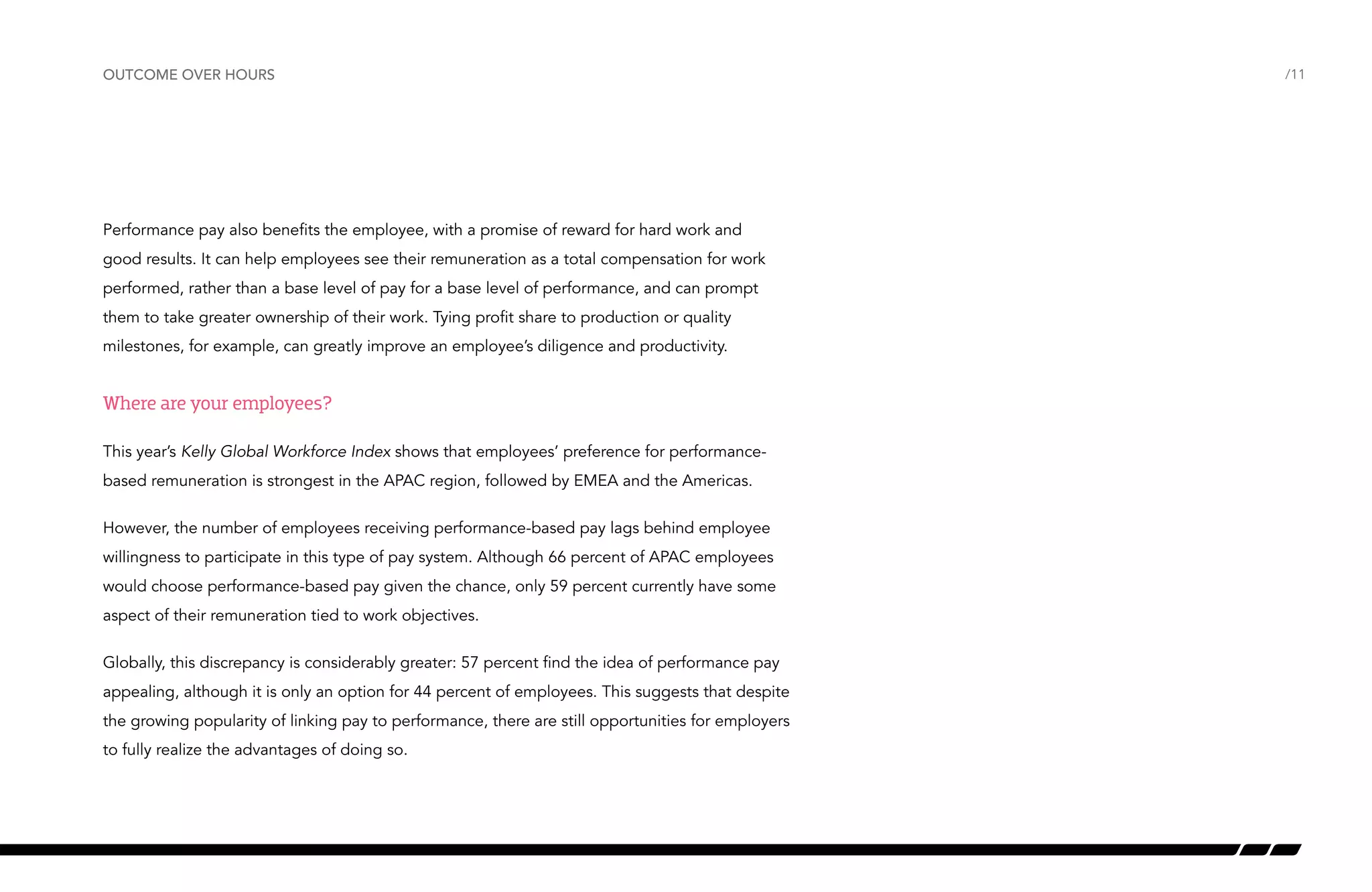 outcome over hours

Performance pay also benefits the employee, with a promise of reward for hard work and
good results. It can help employees see their remuneration as a total compensation for work
performed, rather than a base level of pay for a base level of performance, and can prompt
them to take greater ownership of their work. Tying profit share to production or quality
milestones, for example, can greatly improve an employee’s diligence and productivity.

Where are your employees?
This year’s Kelly Global Workforce Index shows that employees’ preference for performancebased remuneration is strongest in the APAC region, followed by EMEA and the Americas.
However, the number of employees receiving performance-based pay lags behind employee
willingness to participate in this type of pay system. Although 66 percent of APAC employees
would choose performance-based pay given the chance, only 59 percent currently have some
aspect of their remuneration tied to work objectives.
Globally, this discrepancy is considerably greater: 57 percent find the idea of performance pay
appealing, although it is only an option for 44 percent of employees. This suggests that despite
the growing popularity of linking pay to performance, there are still opportunities for employers
to fully realize the advantages of doing so.

/11

 