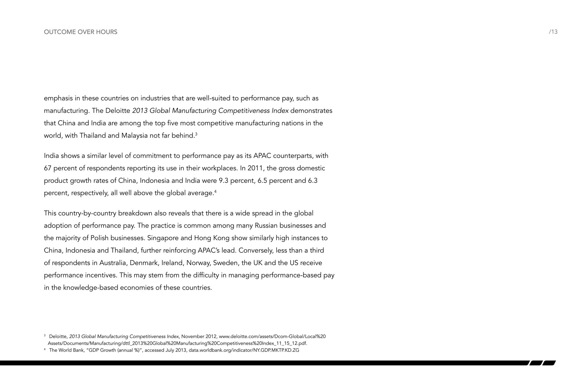outcome over hours

emphasis in these countries on industries that are well-suited to performance pay, such as
manufacturing. The Deloitte 2013 Global Manufacturing Competitiveness Index demonstrates
that China and India are among the top five most competitive manufacturing nations in the
world, with Thailand and Malaysia not far behind.3
India shows a similar level of commitment to performance pay as its APAC counterparts, with
67 percent of respondents reporting its use in their workplaces. In 2011, the gross domestic
product growth rates of China, Indonesia and India were 9.3 percent, 6.5 percent and 6.3
percent, respectively, all well above the global average.4
This country-by-country breakdown also reveals that there is a wide spread in the global
adoption of performance pay. The practice is common among many Russian businesses and
the majority of Polish businesses. Singapore and Hong Kong show similarly high instances to
China, Indonesia and Thailand, further reinforcing APAC’s lead. Conversely, less than a third
of respondents in Australia, Denmark, Ireland, Norway, Sweden, the UK and the US receive
performance incentives. This may stem from the difficulty in managing performance-based pay
in the knowledge-based economies of these countries.

	 Deloitte, 2013 Global Manufacturing Competitiveness Index, November 2012, www.deloitte.com/assets/Dcom-Global/Local%20
Assets/Documents/Manufacturing/dttl_2013%20Global%20Manufacturing%20Competitiveness%20Index_11_15_12.pdf.
4
	 The World Bank, “GDP Growth (annual %)”, accessed July 2013, data.worldbank.org/indicator/NY.GDP.MKTP.KD.ZG
3

/13

 