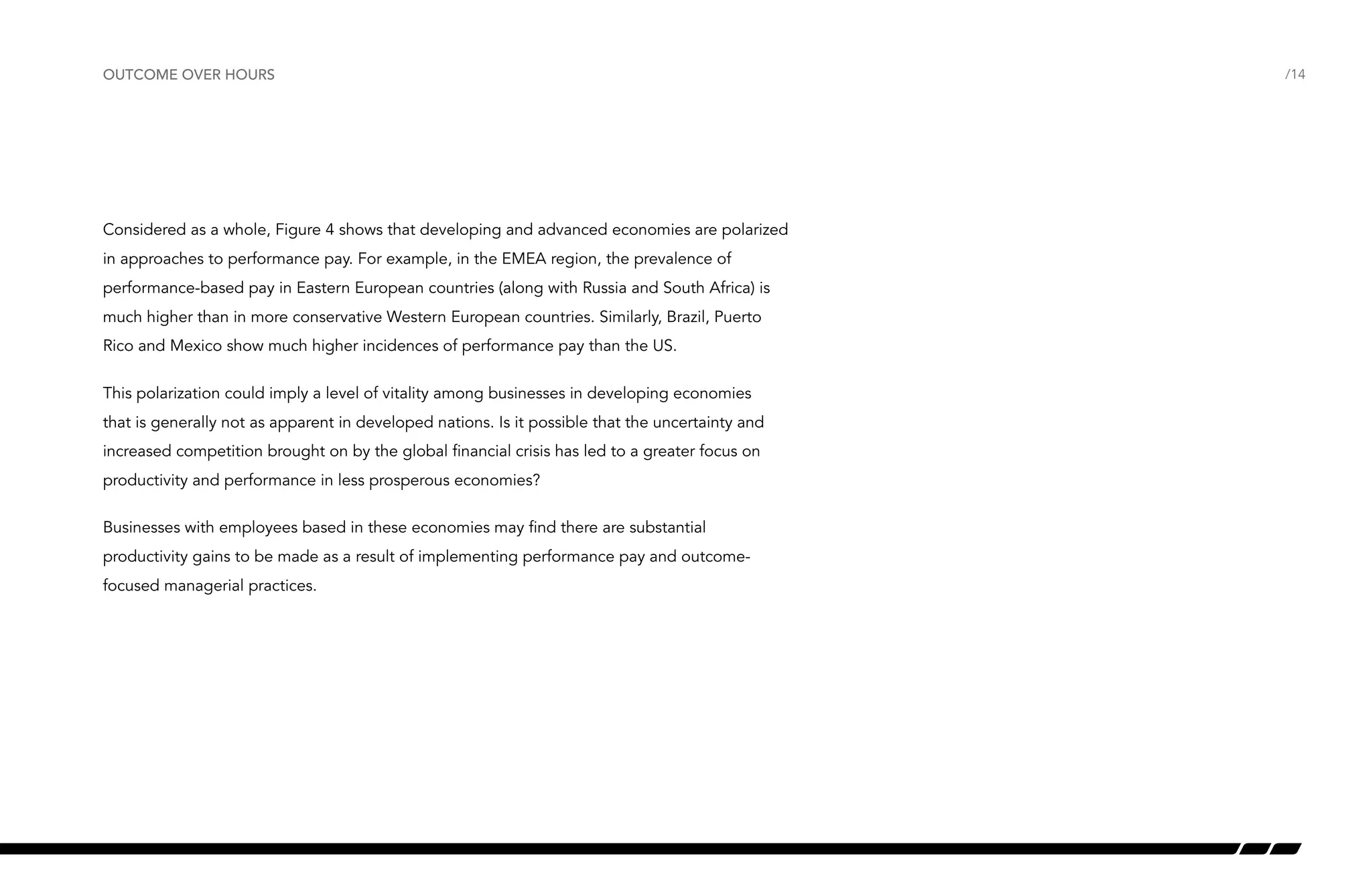 outcome over hours

Considered as a whole, Figure 4 shows that developing and advanced economies are polarized
in approaches to performance pay. For example, in the EMEA region, the prevalence of
performance-based pay in Eastern European countries (along with Russia and South Africa) is
much higher than in more conservative Western European countries. Similarly, Brazil, Puerto
Rico and Mexico show much higher incidences of performance pay than the US.
This polarization could imply a level of vitality among businesses in developing economies
that is generally not as apparent in developed nations. Is it possible that the uncertainty and
increased competition brought on by the global financial crisis has led to a greater focus on
productivity and performance in less prosperous economies?
Businesses with employees based in these economies may find there are substantial
productivity gains to be made as a result of implementing performance pay and outcomefocused managerial practices.

/14

 