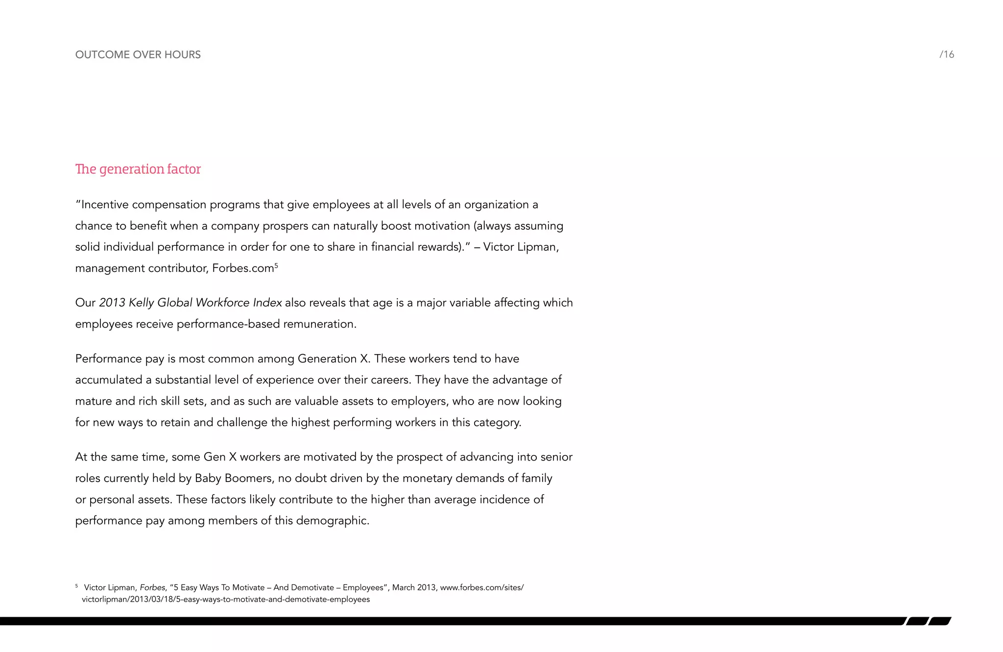 outcome over hours

The generation factor
“Incentive compensation programs that give employees at all levels of an organization a
chance to benefit when a company prospers can naturally boost motivation (always assuming
solid individual performance in order for one to share in financial rewards).” – Victor Lipman,
management contributor, Forbes.com5
Our 2013 Kelly Global Workforce Index also reveals that age is a major variable affecting which
employees receive performance-based remuneration.
Performance pay is most common among Generation X. These workers tend to have
accumulated a substantial level of experience over their careers. They have the advantage of
mature and rich skill sets, and as such are valuable assets to employers, who are now looking
for new ways to retain and challenge the highest performing workers in this category.
At the same time, some Gen X workers are motivated by the prospect of advancing into senior
roles currently held by Baby Boomers, no doubt driven by the monetary demands of family
or personal assets. These factors likely contribute to the higher than average incidence of
performance pay among members of this demographic.

	 Victor Lipman, Forbes, “5 Easy Ways To Motivate – And Demotivate – Employees”, March 2013, www.forbes.com/sites/
victorlipman/2013/03/18/5-easy-ways-to-motivate-and-demotivate-employees

5

/16

 
