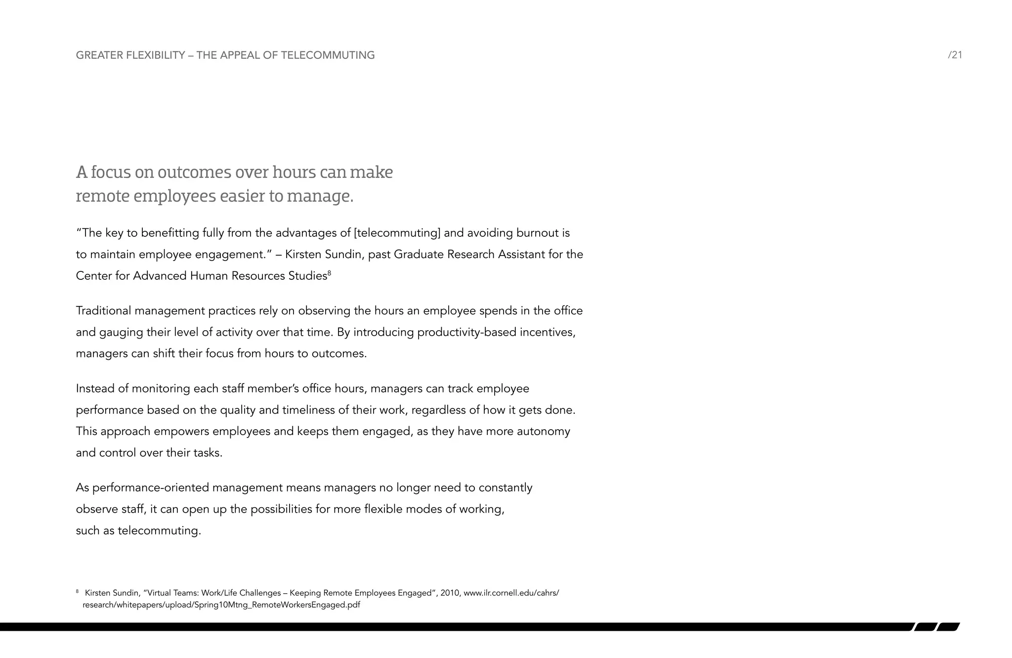 Greater flexibility – the appeal of telecommuting

A focus on outcomes over hours can make
remote employees easier to manage.
“The key to benefitting fully from the advantages of [telecommuting] and avoiding burnout is
to maintain employee engagement.” – Kirsten Sundin, past Graduate Research Assistant for the
Center for Advanced Human Resources Studies8
Traditional management practices rely on observing the hours an employee spends in the office
and gauging their level of activity over that time. By introducing productivity-based incentives,
managers can shift their focus from hours to outcomes.
Instead of monitoring each staff member’s office hours, managers can track employee
performance based on the quality and timeliness of their work, regardless of how it gets done.
This approach empowers employees and keeps them engaged, as they have more autonomy
and control over their tasks.
As performance-oriented management means managers no longer need to constantly
observe staff, it can open up the possibilities for more flexible modes of working,
such as telecommuting.

	 Kirsten Sundin, “Virtual Teams: Work/Life Challenges – Keeping Remote Employees Engaged”, 2010, www.ilr.cornell.edu/cahrs/
research/whitepapers/upload/Spring10Mtng_RemoteWorkersEngaged.pdf

8

/21

 