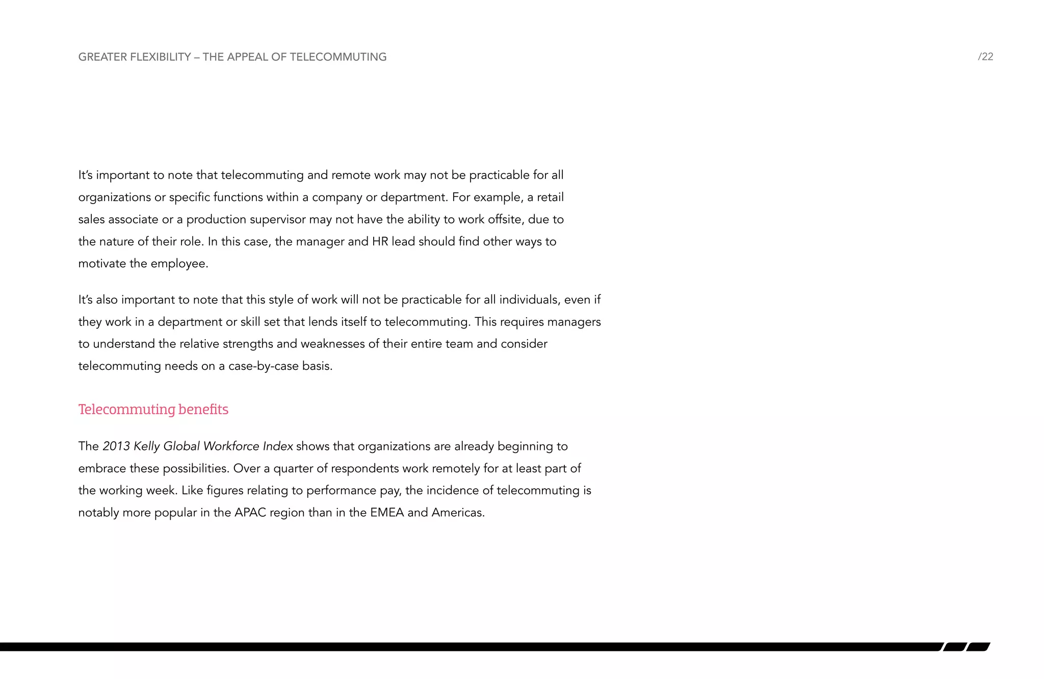 Greater flexibility – the appeal of telecommuting

It’s important to note that telecommuting and remote work may not be practicable for all
organizations or specific functions within a company or department. For example, a retail
sales associate or a production supervisor may not have the ability to work offsite, due to
the nature of their role. In this case, the manager and HR lead should find other ways to
motivate the employee.
It’s also important to note that this style of work will not be practicable for all individuals, even if
they work in a department or skill set that lends itself to telecommuting. This requires managers
to understand the relative strengths and weaknesses of their entire team and consider
telecommuting needs on a case-by-case basis.

Telecommuting benefits
The 2013 Kelly Global Workforce Index shows that organizations are already beginning to
embrace these possibilities. Over a quarter of respondents work remotely for at least part of
the working week. Like figures relating to performance pay, the incidence of telecommuting is
notably more popular in the APAC region than in the EMEA and Americas.

/22

 