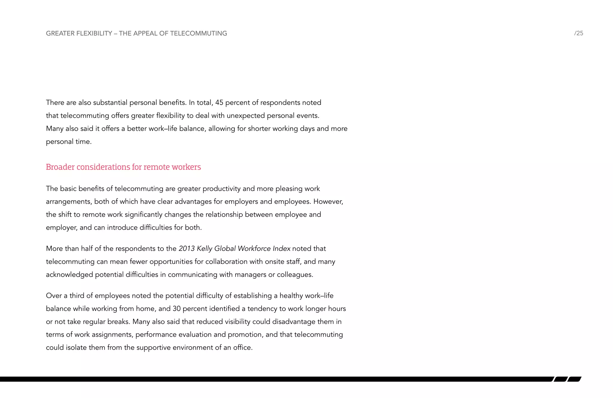 Greater flexibility – the appeal of telecommuting

There are also substantial personal benefits. In total, 45 percent of respondents noted
that telecommuting offers greater flexibility to deal with unexpected personal events.
Many also said it offers a better work–life balance, allowing for shorter working days and more
personal time.

Broader considerations for remote workers
The basic benefits of telecommuting are greater productivity and more pleasing work
arrangements, both of which have clear advantages for employers and employees. However,
the shift to remote work significantly changes the relationship between employee and
employer, and can introduce difficulties for both.
More than half of the respondents to the 2013 Kelly Global Workforce Index noted that
telecommuting can mean fewer opportunities for collaboration with onsite staff, and many
acknowledged potential difficulties in communicating with managers or colleagues.
Over a third of employees noted the potential difficulty of establishing a healthy work–life
balance while working from home, and 30 percent identified a tendency to work longer hours
or not take regular breaks. Many also said that reduced visibility could disadvantage them in
terms of work assignments, performance evaluation and promotion, and that telecommuting
could isolate them from the supportive environment of an office.

/25

 