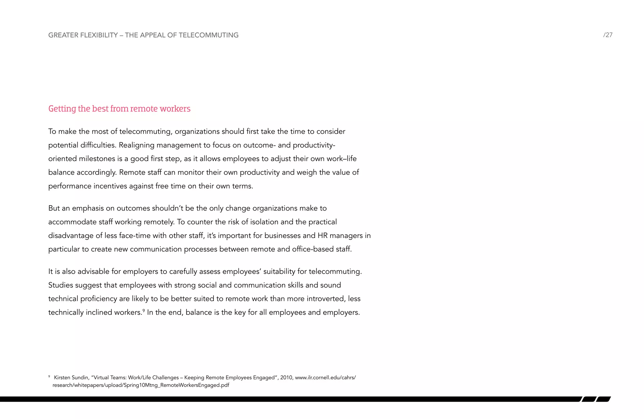 Greater flexibility – the appeal of telecommuting

Getting the best from remote workers
To make the most of telecommuting, organizations should first take the time to consider
potential difficulties. Realigning management to focus on outcome- and productivityoriented milestones is a good first step, as it allows employees to adjust their own work–life
balance accordingly. Remote staff can monitor their own productivity and weigh the value of
performance incentives against free time on their own terms.
But an emphasis on outcomes shouldn’t be the only change organizations make to
accommodate staff working remotely. To counter the risk of isolation and the practical
disadvantage of less face-time with other staff, it’s important for businesses and HR managers in
particular to create new communication processes between remote and office-based staff.
It is also advisable for employers to carefully assess employees’ suitability for telecommuting.
Studies suggest that employees with strong social and communication skills and sound
technical proficiency are likely to be better suited to remote work than more introverted, less
technically inclined workers.9 In the end, balance is the key for all employees and employers.

	 Kirsten Sundin, “Virtual Teams: Work/Life Challenges – Keeping Remote Employees Engaged”, 2010, www.ilr.cornell.edu/cahrs/
research/whitepapers/upload/Spring10Mtng_RemoteWorkersEngaged.pdf

9

/27

 