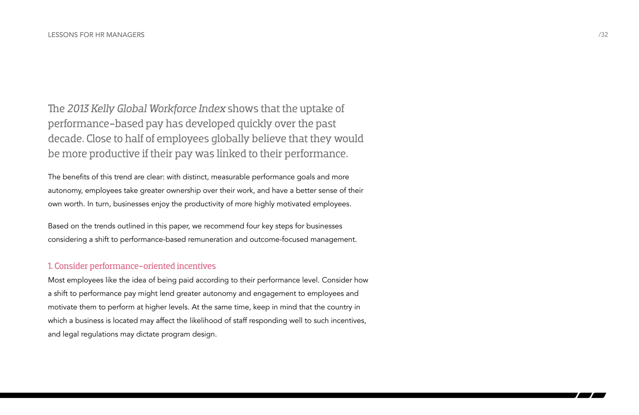 Lessons for HR managers

The 2013 Kelly Global Workforce Index shows that the uptake of
performance-based pay has developed quickly over the past
decade. Close to half of employees globally believe that they would
be more productive if their pay was linked to their performance.
The benefits of this trend are clear: with distinct, measurable performance goals and more
autonomy, employees take greater ownership over their work, and have a better sense of their
own worth. In turn, businesses enjoy the productivity of more highly motivated employees.
Based on the trends outlined in this paper, we recommend four key steps for businesses
considering a shift to performance-based remuneration and outcome-focused management.

1. Consider performance-oriented incentives
Most employees like the idea of being paid according to their performance level. Consider how
a shift to performance pay might lend greater autonomy and engagement to employees and
motivate them to perform at higher levels. At the same time, keep in mind that the country in
which a business is located may affect the likelihood of staff responding well to such incentives,
and legal regulations may dictate program design.

/32

 