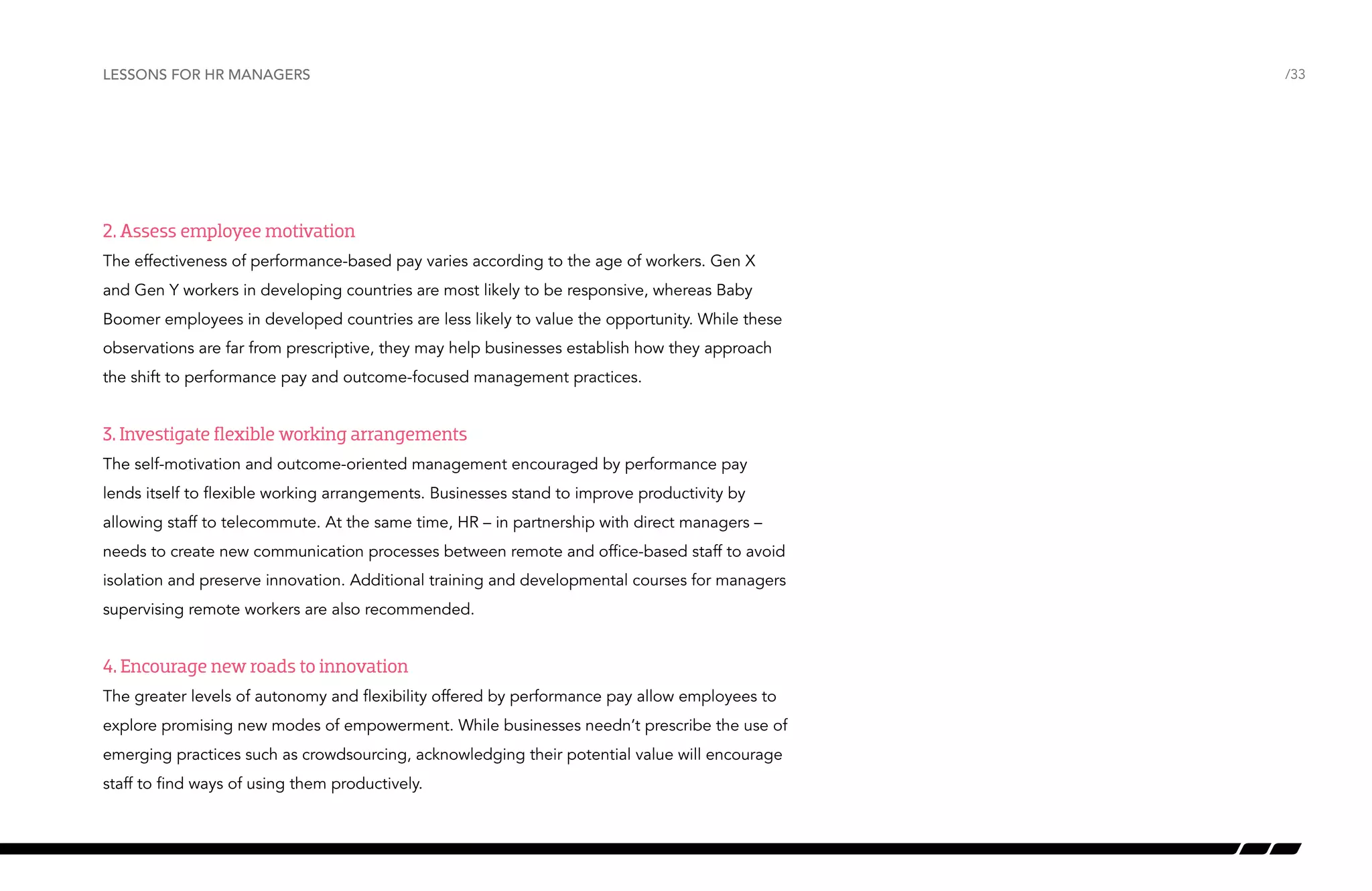 Lessons for HR managers

2. Assess employee motivation
The effectiveness of performance-based pay varies according to the age of workers. Gen X
and Gen Y workers in developing countries are most likely to be responsive, whereas Baby
Boomer employees in developed countries are less likely to value the opportunity. While these
observations are far from prescriptive, they may help businesses establish how they approach
the shift to performance pay and outcome-focused management practices.

3. Investigate flexible working arrangements
The self-motivation and outcome-oriented management encouraged by performance pay
lends itself to flexible working arrangements. Businesses stand to improve productivity by
allowing staff to telecommute. At the same time, HR – in partnership with direct managers –
needs to create new communication processes between remote and office-based staff to avoid
isolation and preserve innovation. Additional training and developmental courses for managers
supervising remote workers are also recommended.

4. Encourage new roads to innovation
The greater levels of autonomy and flexibility offered by performance pay allow employees to
explore promising new modes of empowerment. While businesses needn’t prescribe the use of
emerging practices such as crowdsourcing, acknowledging their potential value will encourage
staff to find ways of using them productively.

/33

 
