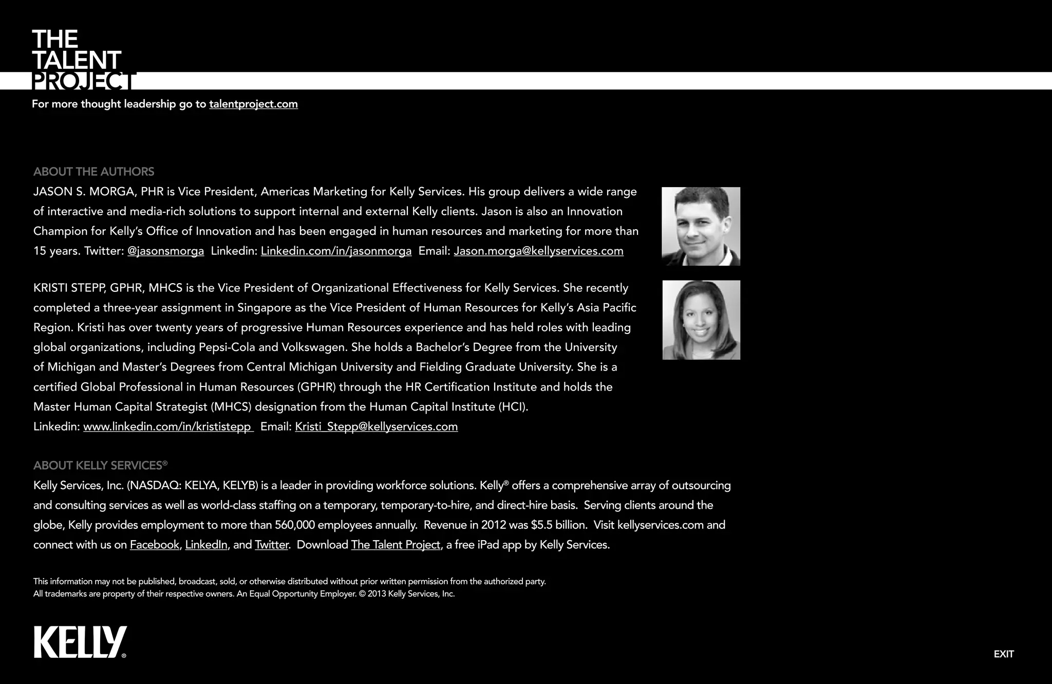 For more thought leadership go to talentproject.com

About the Authors
Jason S. Morga, PHR is Vice President, Americas Marketing for Kelly Services. His group delivers a wide range
of interactive and media-rich solutions to support internal and external Kelly clients. Jason is also an Innovation
Champion for Kelly’s Office of Innovation and has been engaged in human resources and marketing for more than
15 years. Twitter: @jasonsmorga Linkedin: Linkedin.com/in/jasonmorga Email: Jason.morga@kellyservices.com
Kristi Stepp, GPHR, MHCS is the Vice President of Organizational Effectiveness for Kelly Services. She recently
completed a three-year assignment in Singapore as the Vice President of Human Resources for Kelly’s Asia Pacific
Region. Kristi has over twenty years of progressive Human Resources experience and has held roles with leading
global organizations, including Pepsi-Cola and Volkswagen. She holds a Bachelor’s Degree from the University
of Michigan and Master’s Degrees from Central Michigan University and Fielding Graduate University. She is a
certified Global Professional in Human Resources (GPHR) through the HR Certification Institute and holds the
Master Human Capital Strategist (MHCS) designation from the Human Capital Institute (HCI).
Linkedin: www.linkedin.com/in/krististepp Email: Kristi_Stepp@kellyservices.com
About Kelly Services®
Kelly Services, Inc. (NASDAQ: KELYA, KELYB) is a leader in providing workforce solutions. Kelly® offers a comprehensive array of outsourcing
and consulting services as well as world-class staffing on a temporary, temporary-to-hire, and direct-hire basis. Serving clients around the
globe, Kelly provides employment to more than 560,000 employees annually. Revenue in 2012 was $5.5 billion. Visit kellyservices.com and
connect with us on Facebook, LinkedIn, and Twitter. Download The Talent Project, a free iPad app by Kelly Services.
This information may not be published, broadcast, sold, or otherwise distributed without prior written permission from the authorized party.
All trademarks are property of their respective owners. An Equal Opportunity Employer. © 2013 Kelly Services, Inc.

EXIT

 