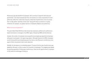 outcome over hours

Performance pay also benefits the employee, with a promise of reward for hard work and
good results. It can help employees see their remuneration as a total compensation for work
performed, rather than a base level of pay for a base level of performance, and can prompt
them to take greater ownership of their work. Tying profit share to production or quality
milestones, for example, can greatly improve an employee’s diligence and productivity.

Where are your employees?
This year’s Kelly Global Workforce Index shows that employees’ preference for performancebased remuneration is strongest in the APAC region, followed by EMEA and the Americas.
However, the number of employees receiving performance-based pay lags behind employee
willingness to participate in this type of pay system. Although 66 percent of APAC employees
would choose performance-based pay given the chance, only 59 percent currently have some
aspect of their remuneration tied to work objectives.
Globally, this discrepancy is considerably greater: 57 percent find the idea of performance pay
appealing, although it is only an option for 44 percent of employees. This suggests that despite
the growing popularity of linking pay to performance, there are still opportunities for employers
to fully realize the advantages of doing so.

/11

 