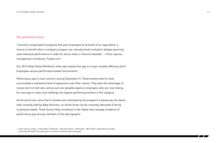 outcome over hours

The generation factor
“Incentive compensation programs that give employees at all levels of an organization a
chance to benefit when a company prospers can naturally boost motivation (always assuming
solid individual performance in order for one to share in financial rewards).” – Victor Lipman,
management contributor, Forbes.com5
Our 2013 Kelly Global Workforce Index also reveals that age is a major variable affecting which
employees receive performance-based remuneration.
Performance pay is most common among Generation X. These workers tend to have
accumulated a substantial level of experience over their careers. They have the advantage of
mature and rich skill sets, and as such are valuable assets to employers, who are now looking
for new ways to retain and challenge the highest performing workers in this category.
At the same time, some Gen X workers are motivated by the prospect of advancing into senior
roles currently held by Baby Boomers, no doubt driven by the monetary demands of family
or personal assets. These factors likely contribute to the higher than average incidence of
performance pay among members of this demographic.

	 Victor Lipman, Forbes, “5 Easy Ways To Motivate – And Demotivate – Employees”, March 2013, www.forbes.com/sites/
victorlipman/2013/03/18/5-easy-ways-to-motivate-and-demotivate-employees

5

/16

 