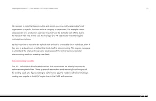 Greater flexibility – the appeal of telecommuting

It’s important to note that telecommuting and remote work may not be practicable for all
organizations or specific functions within a company or department. For example, a retail
sales associate or a production supervisor may not have the ability to work offsite, due to
the nature of their role. In this case, the manager and HR lead should find other ways to
motivate the employee.
It’s also important to note that this style of work will not be practicable for all individuals, even if
they work in a department or skill set that lends itself to telecommuting. This requires managers
to understand the relative strengths and weaknesses of their entire team and consider
telecommuting needs on a case-by-case basis.

Telecommuting benefits
The 2013 Kelly Global Workforce Index shows that organizations are already beginning to
embrace these possibilities. Over a quarter of respondents work remotely for at least part of
the working week. Like figures relating to performance pay, the incidence of telecommuting is
notably more popular in the APAC region than in the EMEA and Americas.

/22

 