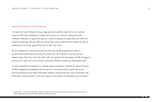 Greater flexibility – the appeal of telecommuting

Getting the best from remote workers
To make the most of telecommuting, organizations should first take the time to consider
potential difficulties. Realigning management to focus on outcome- and productivityoriented milestones is a good first step, as it allows employees to adjust their own work–life
balance accordingly. Remote staff can monitor their own productivity and weigh the value of
performance incentives against free time on their own terms.
But an emphasis on outcomes shouldn’t be the only change organizations make to
accommodate staff working remotely. To counter the risk of isolation and the practical
disadvantage of less face-time with other staff, it’s important for businesses and HR managers in
particular to create new communication processes between remote and office-based staff.
It is also advisable for employers to carefully assess employees’ suitability for telecommuting.
Studies suggest that employees with strong social and communication skills and sound
technical proficiency are likely to be better suited to remote work than more introverted, less
technically inclined workers.9 In the end, balance is the key for all employees and employers.

	 Kirsten Sundin, “Virtual Teams: Work/Life Challenges – Keeping Remote Employees Engaged”, 2010, www.ilr.cornell.edu/cahrs/
research/whitepapers/upload/Spring10Mtng_RemoteWorkersEngaged.pdf

9

/27

 