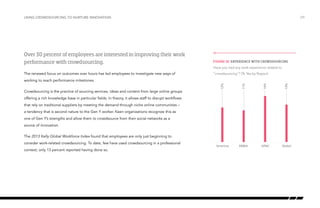 Using crowdsourcing to nurture innovation

/29

Experience with “crowdsourcing”

Over 30 percent of employees are interested in improving their work
performance with crowdsourcing.

Figure 10: Experience with crowdsourcing
Have you had any work experience related to

The renewed focus on outcomes over hours has led employees to investigate new ways of

“crowdsourcing”? (% Yes by Region)
11%

16%

13%

Crowdsourcing is the practice of sourcing services, ideas and content from large online groups

12%

working to reach performance milestones.

Americas

EMEA

APAC

Global

offering a rich knowledge base in particular fields. In theory, it allows staff to disrupt workflows
that rely on traditional suppliers by meeting the demand through niche online communities –
a tendency that is second nature to the Gen Y worker. Keen organizations recognize this as
one of Gen Y’s strengths and allow them to crowdsource from their social networks as a
source of innovation.
The 2013 Kelly Global Workforce Index found that employees are only just beginning to
consider work-related crowdsourcing. To date, few have used crowdsourcing in a professional
context; only 13 percent reported having done so.

 
