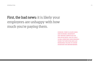 introduction

/03

First, the bad news: it is likely your
employees are unhappy with how
much you’re paying them.
However, there is a silver lining:
amid economic uncertainty
and greater competition for
high-value roles, our 2013 Kelly
Global Workforce Index research
found that employees are also
increasingly willing to choose
higher risk for greater reward.

 