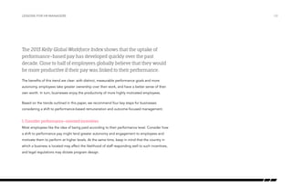 Lessons for HR managers

The 2013 Kelly Global Workforce Index shows that the uptake of
performance-based pay has developed quickly over the past
decade. Close to half of employees globally believe that they would
be more productive if their pay was linked to their performance.
The benefits of this trend are clear: with distinct, measurable performance goals and more
autonomy, employees take greater ownership over their work, and have a better sense of their
own worth. In turn, businesses enjoy the productivity of more highly motivated employees.
Based on the trends outlined in this paper, we recommend four key steps for businesses
considering a shift to performance-based remuneration and outcome-focused management.

1. Consider performance-oriented incentives
Most employees like the idea of being paid according to their performance level. Consider how
a shift to performance pay might lend greater autonomy and engagement to employees and
motivate them to perform at higher levels. At the same time, keep in mind that the country in
which a business is located may affect the likelihood of staff responding well to such incentives,
and legal regulations may dictate program design.

/32

 