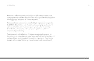 introduction

The increase in performance pay has given managers the ability to change how they gauge
employee productivity. Rather than tallying the number of hours spent in the office, many are now
increasingly gauging employees on the outcomes they achieve.
This increased focus on outcomes means greater flexibility for employees and managers alike.
Our 2013 Kelly Global Workforce Index shows both parties are using high-speed broadband
and increased mobility to foster modern working arrangements, such as telecommuting.
Greater flexibility is also prompting workers to explore new global sources of business
services, including crowdsourcing.
These developments mark the beginning of a new era in workplace performance, one that
favors outcomes over hours and provides greater freedom and flexibility for both employers and
employees. But what considerations should you take before migrating more of your incentive
strategy to performance pay? And how can it be used to realize broader business benefits?

/05

 