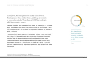 Wages are rising and Asia needs new efficiencies

During 2010, the average salaries paid to executives in
Asia surpassed those paid in Europe, and they are on track
to surpass those in the US, perhaps in 2013/14 according to
a 2011 Mercer salary survey.
The survey states that ‘while average executive salaries are increasing by 7% across the
region, in Europe and North America the comparable rates are approximately 2.5% to
3.0%’. And, it is not just at the top end of the employment market that the pressure on
wages is mounting.
Commentators have already stated that China reached its ‘Lewis Turning Point’ some
time during 2012—this is the point at which wages begin to rise faster than inflation
in order to meet the demand for workers by attracting them from further afield4.
Governments (local and national) have been advocating for higher minimum wage
standards and although this is contributing to the overall rise in wages, it is not the
only factor. The shortage of key, skilled labour is the critical issue for many larger global
organisations.

http://www.chinadailyasia.com/opinion/2013-05/06/content_15073740.html
	http://www.mis-asia.com/mgmt/leadership-and-mgmt/hong-kong-slow-to-adopt-flexible-working/

4
5

/10

36+
48+64 52
Hong Kong

Global
average

36% of workers in
Hong Kong work
remotely compared
to the global average
of 48%5
Regus

 