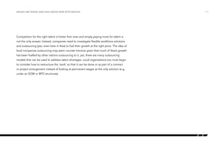 Wages are rising and Asia needs new efficiencies

Competition for the right talent is hotter than ever and simply paying more for talent is
not the only answer. Instead, companies need to investigate flexible workforce solutions
and outsourcing (yes, even here in Asia) to fuel their growth at the right price. The idea of
local companies outsourcing may seem counter-intuitive given that much of Asia’s growth
has been fuelled by other nations outsourcing to it, yet, there are many outsourcing
models that can be used to address talent shortages. Local organisations too must begin
to consider how to restructure the ‘work’ so that it can be done or as part of a contract
or project arrangement instead of looking at permanent wages as the only solution (e.g.
under an SOW or BPO structures).

/11

 