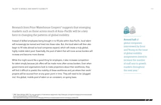Talent is mobile and wants flexibility

/13

Research from Price Waterhouse Coopers6 suggests that emerging
markets such as those across much of Asia-Pacific will be a key
force in changing the patterns of global mobility.
Instead of skilled employees being brought in to fill jobs within Asia-Pacific, local talent
will increasingly be trained and hired into these roles. But, this local talent will then also
begin to fill roles abroad as local companies expand, which will create a truly global,
highly mobile talent pool. Essentially, the pool of talent that will move across borders will
increase and become more diverse.
While this might sound like a good thing for employers, it also increases competition
for talent simply because job offers will be made more often across borders. Even when
governments and organisations look to make projections about their workforces, they
will find it difficult to predict the mobility of these workforces and just where their work/
projects will be sourced from at any given point in time. They will need to be ‘plugged
into’ this global, mobile pool of talent on an consistent, on-going basis.

	 PWC Talent Mobility 2020; The next generation of international assignments: http://www.pwc.com/gx/en/managing-tomorrows-people/
future-of-work/pdf/talent-mobility-2020.pdf
	http://globaltalentstrategy.com/en/article/challenges-following-increased-assignments-to-emerging-markets-278

6

7

Around half of
global companies
interviewed by Ernst
and Young on the issue
of global mobility
assignments intend to
increase the number
of staff sent to growth
markets throughout
the next year.7

 