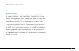 Talent is mobile and wants flexibility

Gen Y wants mobility
The other unpredictable element that is heavily influencing mobility and flexibility in
the workplace is Generation Y. These workers are more likely to want to live and work
elsewhere (as our own and other research shows). When we consider that they are about
to make up around 45% of the global workforce, their desire for mobility is a key talent
retention and engagement issue that will affect all employers, regardless of location.
Companies can certainly look to implement strategies to keep their local talent in local
jobs, but given that the attrition rate among workers across the region is already high,
this seems a resource-intensive strategy that may not pay dividends. The more strategic
alternative is to seek ways to build mobility and flexibility into each role or program of
work itself. If mobility is something workers want, organisations must find ways to move
the work with the worker, or to deploy their own workers elsewhere on assignments more
effectively and efficiently.

/14

 