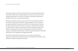 Flexibility supports innovation

the life of each project. And, they must be able to obtain enough new thinking and the
right skills at the right time to complete projects and maintain the momentum of each
progressive step forward. This requires not just better on-boarding and off-boarding
processes, but access to a continuous talent pipeline.
Clearly, local organisations are aware of the need to make innovation-led investments.
An investment survey by IDC showed that corporate budgets for IT-led innovations in
the region are predicted to increase by up to 40%9 due to rising operational costs and
the need to deliver multi-platform services to customers. These investments are likely
to increase across the region, but most heavily in Indonesia, Malaysia, Singapore and
Thailand. Consequently, the demand for IT-related talent in these markets will only
increase, and companies’ ability to deliver on these investments will demand more flexible
workforces that can be deployed and redeployed efficiently.
If Asia-Pacific’s organisations are going to be more innovative and capture new
opportunities, they will need the right processes and the right skills, which clearly must be
delivered in a flexible and low-fixed-cost manner.

	 http://www.ca.com/sg/news/Press-Releases/apac/2012/asean-firms-allocating-higher-percentage.aspx

9

/18

 