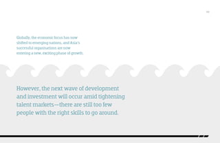 /02

Globally, the economic focus has now
shifted to emerging nations, and Asia’s
successful organisations are now
entering a new, exciting phase of growth.

However, the next wave of development
and investment will occur amid tightening
talent markets—there are still too few
people with the right skills to go around.

 