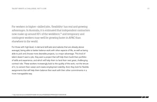 Talent wants a challenge, not a job

For workers in higher-skilled jobs, ‘flexibility’ has real and growing
advantages. In Australia, it is estimated that independent contractors
now make up around 10% of the workforce,10 and temporary and
contingent workers may well be growing faster in APAC than
elsewhere in the world.
For those with high-level, in-demand skill-sets (and salaries that are already above
average), being able to better balance work with other aspects of life, as well as being
able to pick and choose more desirable projects, is a major advantage. This kind of
talent doesn’t want a job, they want a project that will help them build their portfolio
of skills and experience, and which will help them to land their next great, challenging
contract role. These workers increasingly look to the quality of the work, not the tenure
of it, to cement their career and create employment stability. And, they look for flexible
assignments that will help them balance their work with their other commitments in a
more manageable way.

	 http://www.abs.gov.au/AUSSTATS/abs@.nsf/Lookup/F0330F5043199960CA25773700169C6B

10

/20

 