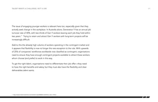 Talent wants a challenge, not a job

The issue of engaging younger workers is relevant here too, especially given that they
actively seek change in the workplace. In Australia alone, Generation Y has an annual job
turnover rate of 40%, with two-thirds of Gen Y workers leaving each job they hold within
two years.11 Trying to retain and attract Gen Y workers with long-term projects will be
increasingly difficult.
Add to this the already high volume of workers operating in the contingent market and
it appears that flexibility is now no longer the rare exception to the rule. With upwards
of 25% of companies’ workforces worldwide now classified as contingent, organisations
need to ensure they have enough contingent projects available to attract these workers
whom choose (and prefer) to work in this way.
To get the right talent, organisations need to differentiate their job offer—they need
to have the right benefits and salary, but they must also have the flexibility and clear
deliverables talent wants.

	 http://www.myrecruitonline.com/events-news/MyRecruitOnline_Gen_Y.html

11

/21

 