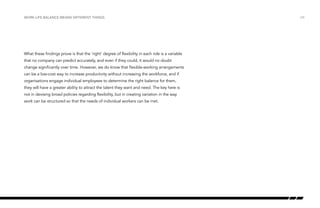 Work-life balance means different things

What these findings prove is that the ‘right’ degree of flexibility in each role is a variable
that no company can predict accurately, and even if they could, it would no doubt
change significantly over time. However, we do know that flexible-working arrangements
can be a low-cost way to increase productivity without increasing the workforce, and if
organisations engage individual employees to determine the right balance for them,
they will have a greater ability to attract the talent they want and need. The key here is
not in devising broad policies regarding flexibility, but in creating variation in the way
work can be structured so that the needs of individual workers can be met.

/24

 