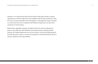 Economics demands more women in the workforce

However, it is not governments alone that will achieve these goals. Instead, it requires
organisations to make the right kind of work available under the right conditions to make
the move into work sustainable for this demographic. Increasingly, that means contingent
or contract work that can be completed under flexible arrangements, and often with a
component of virtual working.
Many workers, regardless of gender, are balancing their two roles as employee and
parent or carer. Men also value flexibility, and are pressured by competing work-life
demands. So, flexible assignments are a win-win situation, and are particularly beneficial
for those who want to stay in or re-enter the employment market after starting a family or
taking on significant carer responsibilities.

/27

 