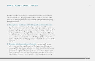 How to make flexibility work

Even if we know that organisations have restricted access to talent, and that this is a
critical productivity issue, changing workplace cultures and driving innovation in this
space can be challenging. Here are our top four tips to getting started and beginning
the right conversations.

1.	 Ask employees what they need & build a specific model in each location:
given the wide variation in individual employee needs, as well as differences across
cultures, it is important to frame the issue of flexibility in the workplace with the right,
local data and feedback. Begin by asking your employees what they feel needs to
be changed. What issues regarding flexibility are most important to them? Once you
have this information, you can then begin to see where policy gaps may lie. Be aware
of cultural differences and set out to create a flexibility model that works for that
location and culture. A successful program is one that is locally devised and culturally
appropriate.

2.	 Determine critical success factors of each role: most roles usually start out
with the assumption that they will need to be filled by permanent (although not
necessarily full-time) employees. By looking more closely at what the critical success
factors of a role may be, HR professionals can work with hiring managers to assess
the tenure options for each role. Few roles require permanency to deliver on their
objectives, and with workers spending less time in each job anyway, considering

/28

 
