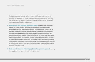 How to make flexibility work

flexible contracts can be a way to hire in expert skills for shorter timeframes. By
providing managers with the overall responsibility to deliver a stream of work, and
then giving them the freedom to structure the actual work as they see fit, they will
have a greater pool of talent to draw from.

3.	 Analyse your gaps and think temporary labour: more and more companies
need to run specific projects, especially with involvement of professional and
technical skill-sets such as engineering, science, IT, marketing, etc. Often, it can be
difficult to find those skills locally and job vacancies that are critical to completing
a program of work are staying open for too long and hindering productivity. By
analysing the length of time that specific job vacancies are staying open, and where
talent supply is limited, you can begin to create specific temporary labour solutions
to address them. With this data in mind, you can talk to MSP providers, Hybrid MSPs,
contingent and independent contractors to help fill these immediate gaps. These are
all growing pools of labour from which companies can find and deploy skills without
increasing fixed labour costs.

4.	 Begin to understand the Talent Supply Chain Management approach: moving
to a supply chain management model first requires data.

/29

 