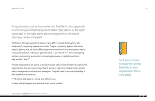Introduction

/03

If organisations can be innovative and flexible in their approach
to accessing and deploying talent in the right places, at the right
times and in the right ways, the consequences of the talent
shortage can be mitigated.
As Michael Schrage quoted in his blog in July 2013: “people looking for a job
today aren’t competing against each other. They’re competing against alternative
ways to getting that job done. [Most organisations are] not hiring employees, they’re
hiring value creation. If they can get that value — or most of it — from contingency
workers, outsourcing, automation, innovative processes or capital investment,
why wouldn’t they?1“
If Asia’s organisations are going to access enough ‘value-creating’ talent to capture the
opportunities that are now in view, they’re going to need to embrace better, smarter
talent management and attraction strategies. They will need to embrace flexibility in
their workforces in order to:
•	 Fill critical skill gaps in a timely and efficient way
•	 Keep talent engaged and retained, even across borders

1

http://blogs.hbr.org/2013/07/prepare-for-the-new-permanent/

So, if you are ready
to make the case for
flexibility in your
organisation, this is
your guide.

 