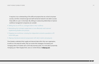 How to make flexibility work

It requires a true understanding of the skills and projects that are critical to business
success, and then a broad enough and well-maintained network to be able to access
those skills on a just- in-time basis. By utilising an outsourcing relationship to improve
workforce management companies can consider:
•	 Shifting the mix of FTE vs. contingent talent in their workforce
•	 Rationalising the contingent supply base to more effectively match demand
Implementing flexible work practices
•	 Engaging new workforces, including the independent contractor population to fill
critical skills gaps
•	 Aligning internal and external compensation with talent market cost pressures
Once leaders understand their supply and demand data within their own organisation,
as well as in the external market, they can evolve their strategies of accessing and
managing talent to fit better with current-day business cycles. For more about proactively
managing your Talent Supply Chain, see our content library at kellyocg.com

/30

 