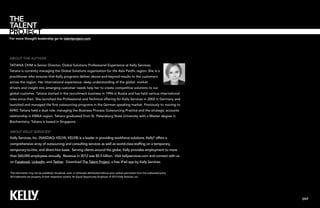 For more thought leadership go to talentproject.com

About the author
tatiana ohm is Senior Director, Global Solutions Professional Experience at Kelly Services.
Tatiana is currently managing the Global Solutions organization for the Asia Pacific region. She is a
practitioner who ensures that Kelly programs deliver above-and-beyond results to the customers
across the region. Her international experience, deep understanding of the global market
drivers and insight into emerging customer needs help her to create competitive solutions to our
global customer. Tatiana started in the recruitment business in 1996 in Russia and has held various international
roles since then. She launched the Professional and Technical offering for Kelly Services in 2002 in Germany and
launched and managed the first outsourcing programs in the German speaking market. Previously to moving to
APAC Tatiana held a dual role: managing the Business Process Outsourcing Practice and the strategic accounts
relationship in EMEA region. Tatiana graduated from St. Petersburg State University with a Master degree in
Biochemistry. Tatiana is based in Singapore.

About Kelly Services®
Kelly Services, Inc. (NASDAQ: KELYA, KELYB) is a leader in providing workforce solutions. Kelly® offers a
comprehensive array of outsourcing and consulting services as well as world-class staffing on a temporary,
temporary-to-hire, and direct-hire basis. Serving clients around the globe, Kelly provides employment to more
than 560,000 employees annually. Revenue in 2012 was $5.5 billion. Visit kellyservices.com and connect with us
on Facebook, LinkedIn, and Twitter. Download The Talent Project, a free iPad app by Kelly Services.
This information may not be published, broadcast, sold, or otherwise distributed without prior written permission from the authorized party.
All trademarks are property of their respective owners. An Equal Opportunity Employer. © 2013 Kelly Services, Inc.

EXIT

 