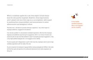 Foreword

When a candidate applies for a job, they expect certain things
from the role and the employer. However, those expectations
aren’t always met once they sign on as an employee, with regard
to anything from responsibilities and remuneration to career
advancement and workplace culture.
That disconnect – that failure to provide continuity in experience – has a direct impact on
employee satisfaction, engagement and retention.
It can also be a problem if a role exceeds a candidate’s expectations. We know that employee
happiness and satisfaction pave the way for engagement, which in turn drives innovation and
productivity. But we also know that satisfaction doesn’t necessarily guarantee engagement. In fact,
a very highly satisfied employee who is not engaged can be a liability.
To ensure people aren’t disappointed or spoilt in their new roles, employers need to work to align
candidate expectations with the reality of the role.
It’s just as important for employers to gauge whether existing employees are fulfilled in their work,
and that their goals and aspirations for professional development and career progression are
being met.

/03

A very highly
satisfied employee
who is not engaged
can be a liability.

 