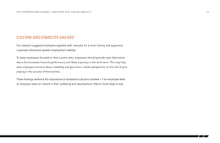 why workers are leaving…and what you can do about it

Culture and stability are key
Our research suggests employees regularly seek new jobs for a more inviting and supportive
corporate culture and greater employment stability.
To keep employees focused on their current roles, employers should provide clear information
about the business’s financial performance and likely trajectory in the short term. This may help
allay employee concerns about instability and give them a better perspective on the role they’re
playing in the success of the business.
These findings reinforce the importance of workplace culture to workers – if an employee feels
an employer takes an interest in their wellbeing and development, they’re more likely to stay.

/37

 