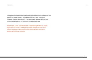 Foreword

The research in this paper suggests an employee’s workplace experience correlates with how
engaged and satisfied they are… and how likely they’ll be to leave. In this paper,
I endeavour to explain (with the help of a few statistics) what we see as the factors either
contributing to engagement and retention or driving employees away.

Please, have a read. And remember, “candidate experience” is vitally
important. But so too is the experience that individuals have once
they’re employed – whether it’s their second week in the role or
second decade in the business.

/04

 