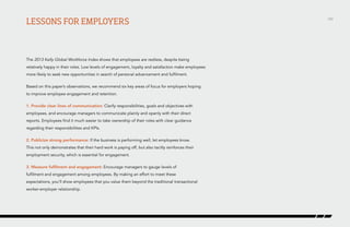 Lessons for employers

The 2013 Kelly Global Workforce Index shows that employees are restless, despite being
relatively happy in their roles. Low levels of engagement, loyalty and satisfaction make employees
more likely to seek new opportunities in search of personal advancement and fulfilment.
Based on this paper’s observations, we recommend six key areas of focus for employers hoping
to improve employee engagement and retention.
1. Provide clear lines of communication: Clarify responsibilities, goals and objectives with
employees, and encourage managers to communicate plainly and openly with their direct
reports. Employees find it much easier to take ownership of their roles with clear guidance
regarding their responsibilities and KPIs.
2. Publicize strong performance: If the business is performing well, let employees know.
This not only demonstrates that their hard work is paying off, but also tacitly reinforces their
employment security, which is essential for engagement.
3. Measure fulfilment and engagement: Encourage managers to gauge levels of
fulfilment and engagement among employees. By making an effort to meet these
expectations, you’ll show employees that you value them beyond the traditional transactional
worker-employer relationship.

/43

 