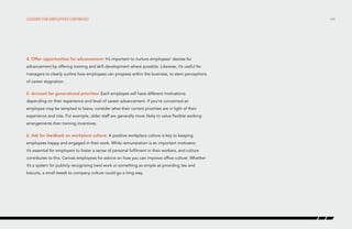 Lessons for employers continued

4. Offer opportunities for advancement: It’s important to nurture employees’ desires for
advancement by offering training and skill development where possible. Likewise, it’s useful for
managers to clearly outline how employees can progress within the business, to stem perceptions
of career stagnation.
5. Account for generational priorities: Each employee will have different motivations
depending on their experience and level of career advancement. If you’re concerned an
employee may be tempted to leave, consider what their current priorities are in light of their
experience and role. For example, older staff are generally more likely to value flexible working
arrangements than training incentives.
6. Ask for feedback on workplace culture: A positive workplace culture is key to keeping
employees happy and engaged in their work. While remuneration is an important motivator,
it’s essential for employers to foster a sense of personal fulfilment in their workers, and culture
contributes to this. Canvas employees for advice on how you can improve office culture. Whether
it’s a system for publicly recognizing hard work or something as simple as providing tea and
biscuits, a small tweak to company culture could go a long way.

/44

 