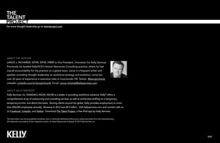 For more thought leadership go to talentproject.com

About the Author
Lance J. Richards, GPHR, SPHR, HRMP is Vice President, Innovation for Kelly Services.
Previously, he headed KellyOCG’s Human Resources Consulting practice, where he had
overall accountability for the practice on a global basis. Lance is a frequent writer and
speaker, providing thought leadership on workforce strategy and evolution. Lance has
over 20 years of experience in executive roles in cross-border HR. Twitter: @lancejrichards
Linkedin: Linkedin.com/in/lancejrichards Email: Lance.richards@kellyservices.com
About Kelly Services®
Kelly Services, Inc. (NASDAQ: KELYA, KELYB) is a leader in providing workforce solutions. Kelly® offers a
comprehensive array of outsourcing and consulting services as well as world-class staffing on a temporary,
temporary-to-hire, and direct-hire basis. Serving clients around the globe, Kelly provides employment to more
than 560,000 employees annually. Revenue in 2012 was $5.5 billion. Visit kellyservices.com and connect with us
on Facebook, LinkedIn, and Twitter. Download The Talent Project, a free iPad app by Kelly Services.
This information may not be published, broadcast, sold, or otherwise distributed without prior written permission from the authorized party.
All trademarks are property of their respective owners. An Equal Opportunity Employer. © 2013 Kelly Services, Inc.

EXIT

 